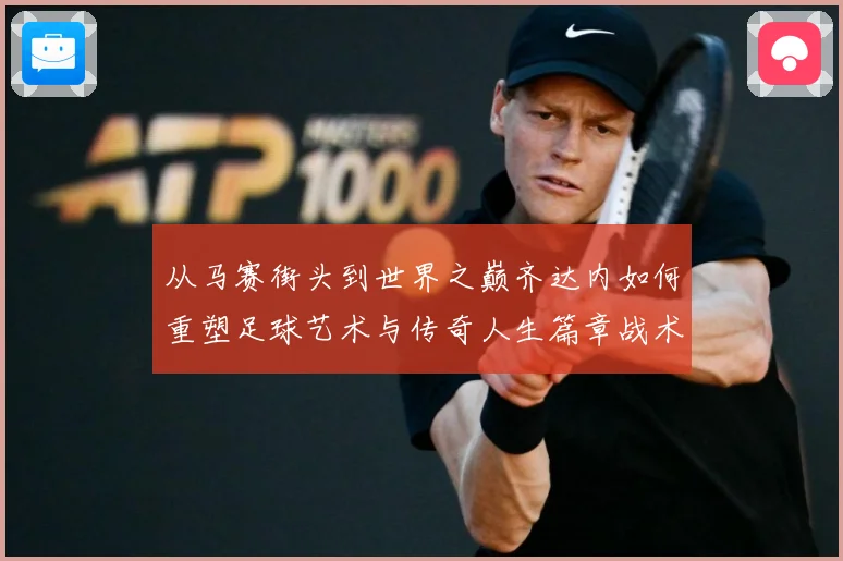 从马赛街头到世界之巅齐达内如何重塑足球艺术与传奇人生篇章战术观察