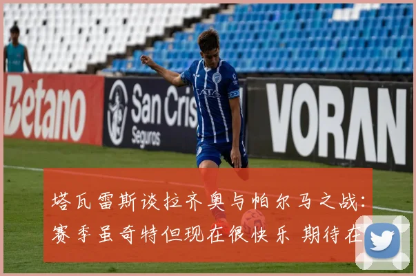 塔瓦雷斯谈拉齐奥与帕尔马之战：赛季虽奇特但现在很快乐 期待在此赢得荣誉