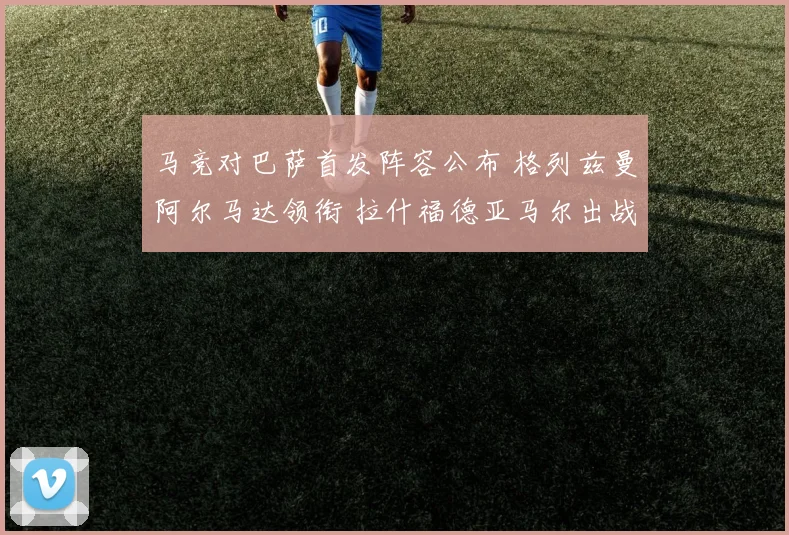 马竞对巴萨首发阵容公布 格列兹曼阿尔马达领衔 拉什福德亚马尔出战