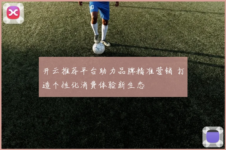 开云推荐平台助力品牌精准营销 打造个性化消费体验新生态