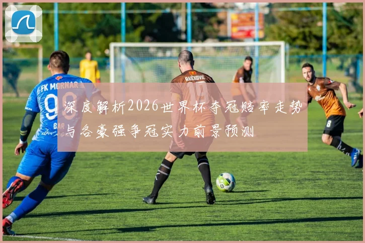 深度解析2026世界杯夺冠赔率走势与各豪强争冠实力前景预测