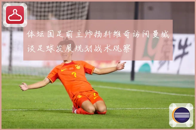 体坛国足前主帅扬科维奇访问曼城谈足球发展规划战术观察