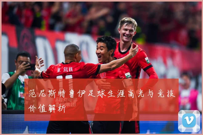 范尼斯特鲁伊足球生涯高光与竞技价值解析