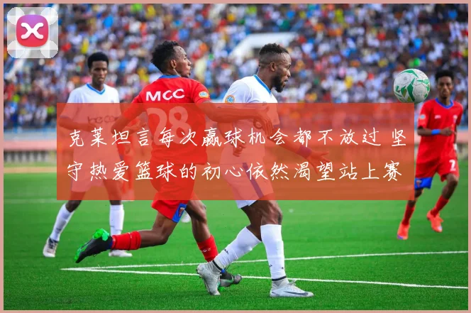 克莱坦言每次赢球机会都不放过 坚守热爱篮球的初心依然渴望站上赛场