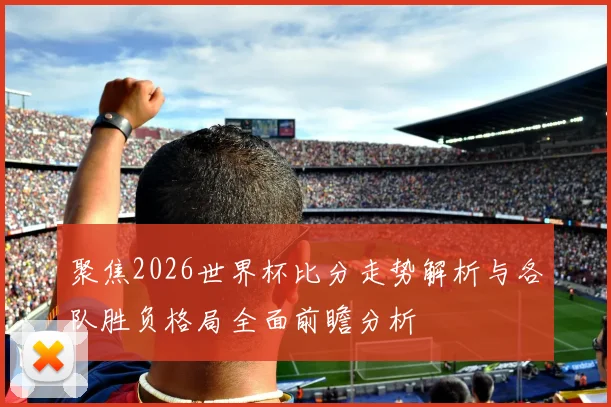 聚焦2026世界杯比分走势解析与各队胜负格局全面前瞻分析