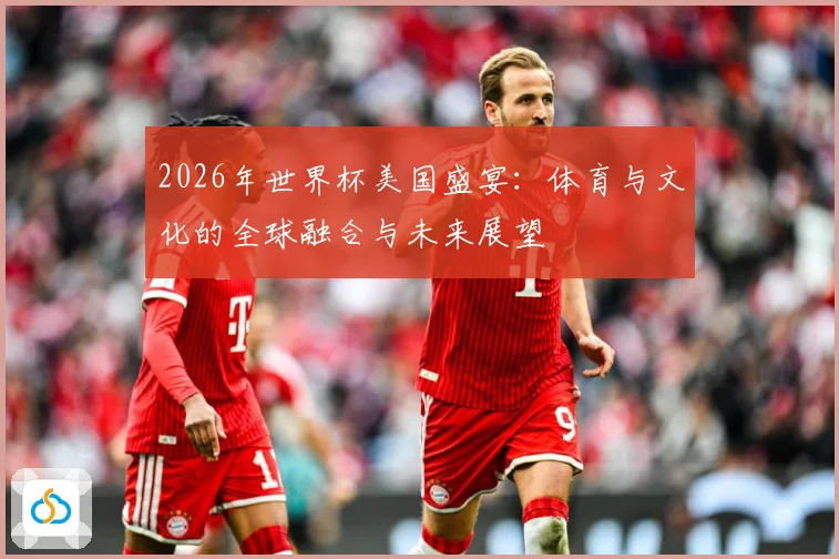 2026年世界杯美国盛宴：体育与文化的全球融合与未来展望