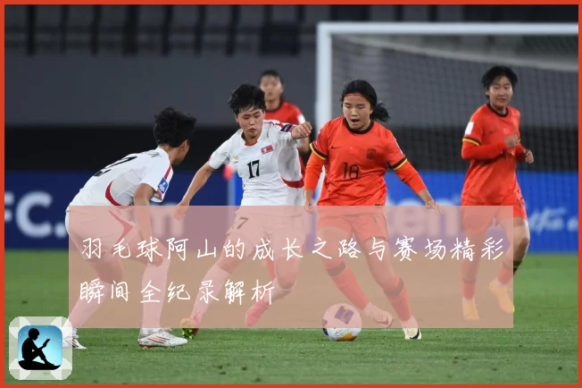 羽毛球阿山的成长之路与赛场精彩瞬间全纪录解析