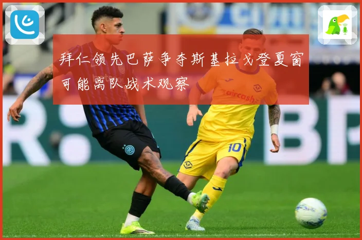 拜仁领先巴萨争夺斯基拉戈登夏窗可能离队战术观察