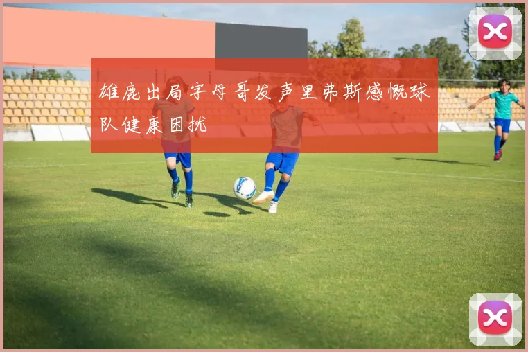 雄鹿出局字母哥发声里弗斯感慨球队健康困扰