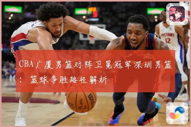 CBA广厦男篮对阵卫冕冠军深圳男篮：篮球争胜路径解析