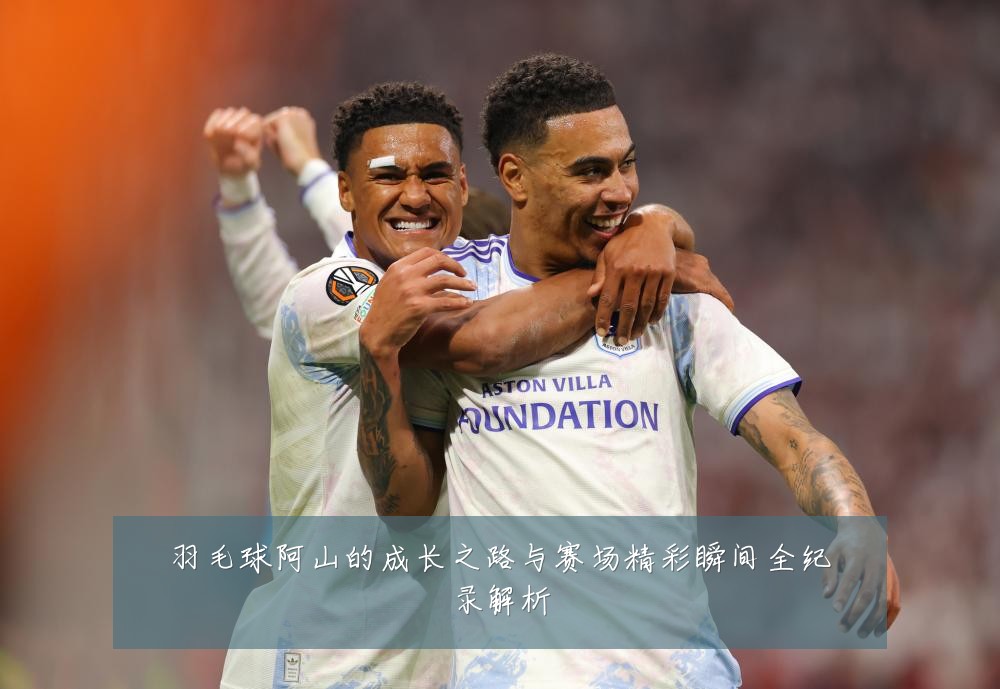 羽毛球阿山的成长之路与赛场精彩瞬间全纪录解析