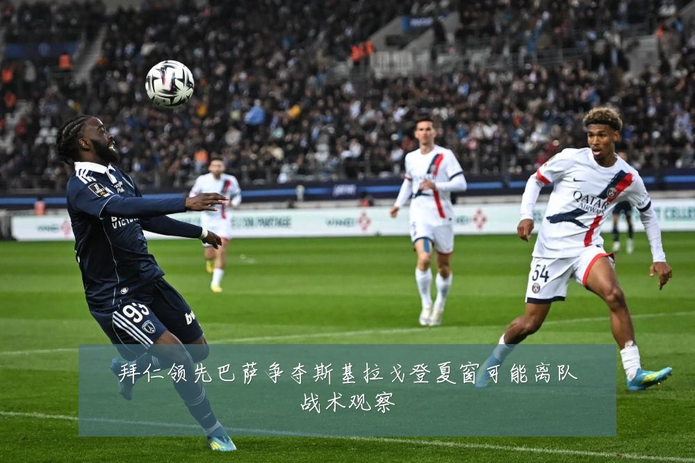 拜仁领先巴萨争夺斯基拉戈登夏窗可能离队战术观察