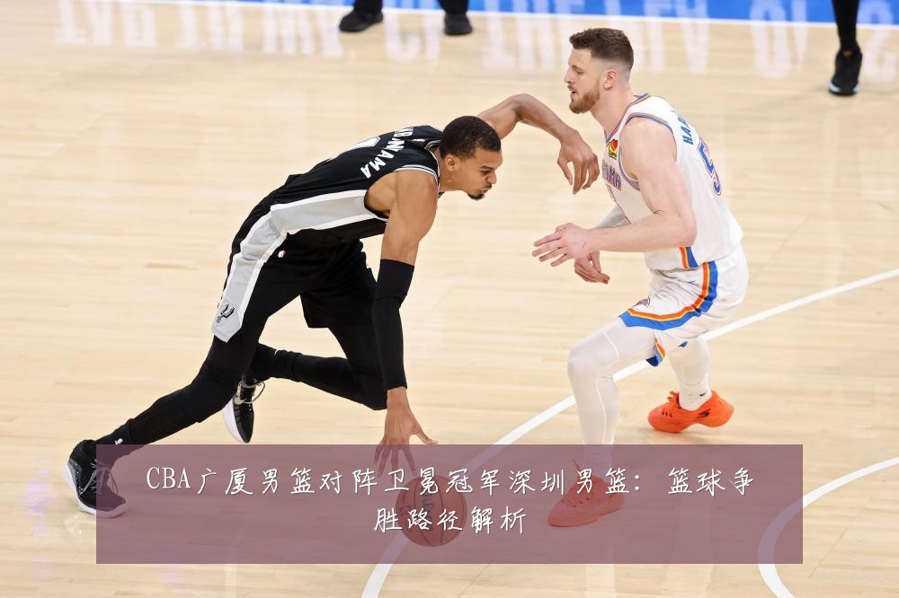 CBA广厦男篮对阵卫冕冠军深圳男篮：篮球争胜路径解析