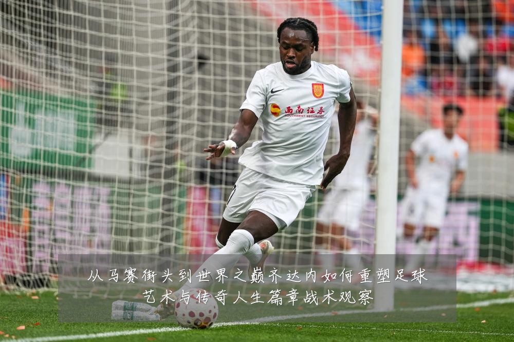 从马赛街头到世界之巅齐达内如何重塑足球艺术与传奇人生篇章战术观察
